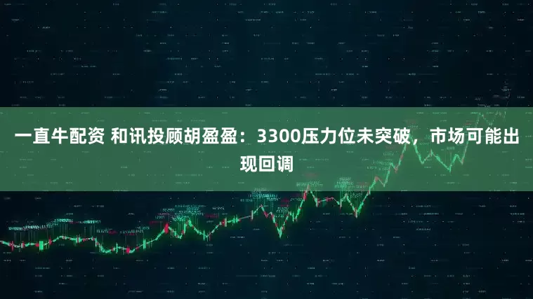 一直牛配资 和讯投顾胡盈盈：3300压力位未突破，市场可能出现回调