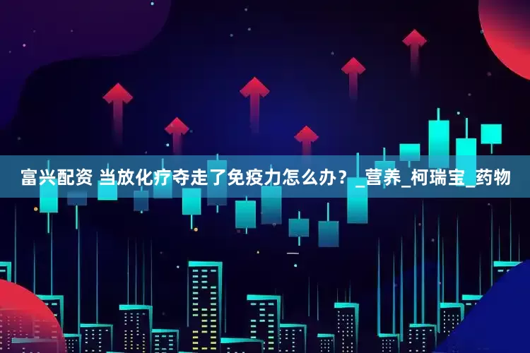 富兴配资 当放化疗夺走了免疫力怎么办？_营养_柯瑞宝_药物