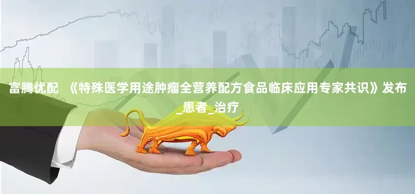 富腾优配  《特殊医学用途肿瘤全营养配方食品临床应用专家共识》发布_患者_治疗