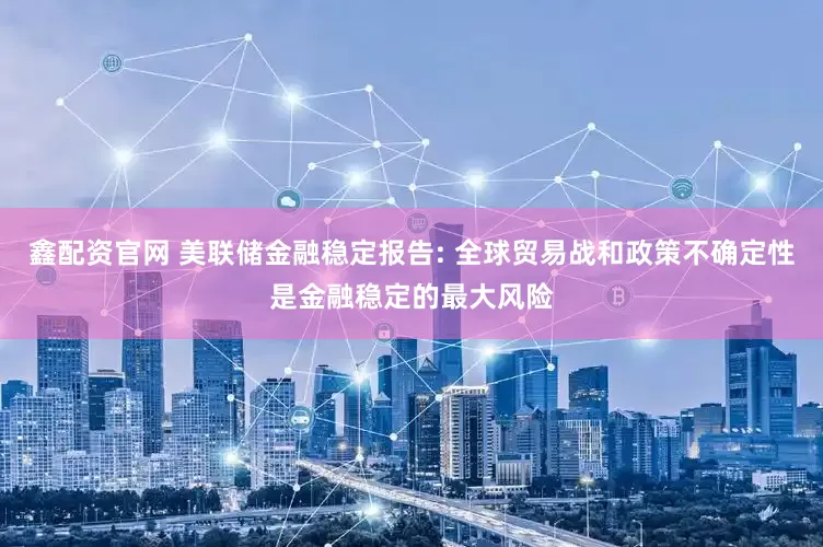 鑫配资官网 美联储金融稳定报告: 全球贸易战和政策不确定性是金融稳定的最大风险