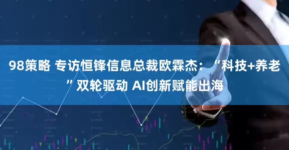 98策略 专访恒锋信息总裁欧霖杰：“科技+养老”双轮驱动 AI创新赋能出海