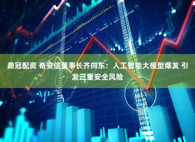 鼎冠配资 奇安信董事长齐向东：人工智能大模型爆发 引发三重安全风险