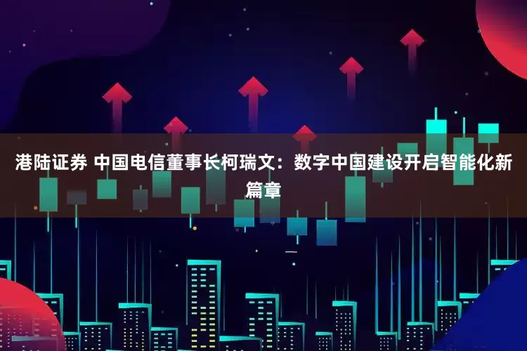 港陆证券 中国电信董事长柯瑞文：数字中国建设开启智能化新篇章