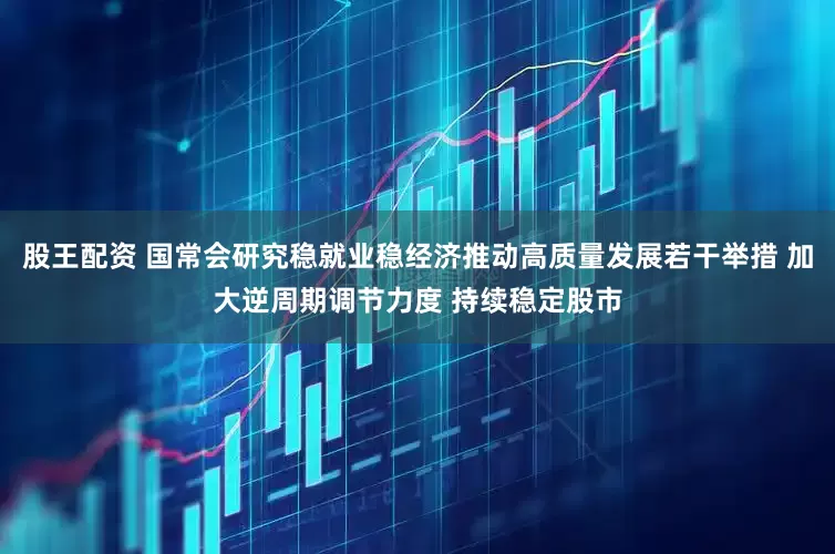 股王配资 国常会研究稳就业稳经济推动高质量发展若干举措 加大逆周期调节力度 持续稳定股市