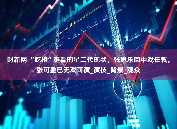 财新网 “吃相”难看的星二代现状，张思乐回中戏任教，张可盈已无戏可演_演技_背景_观众