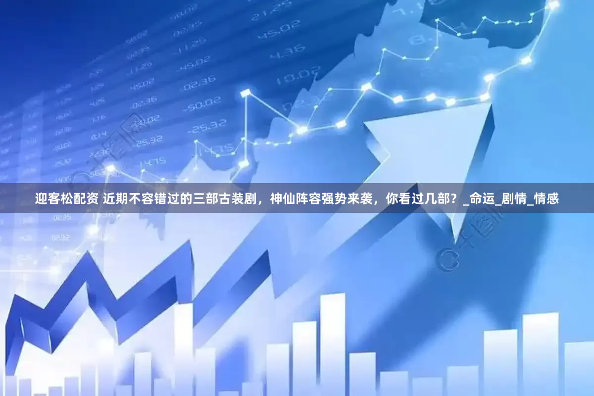 迎客松配资 近期不容错过的三部古装剧，神仙阵容强势来袭，你看过几部？_命运_剧情_情感