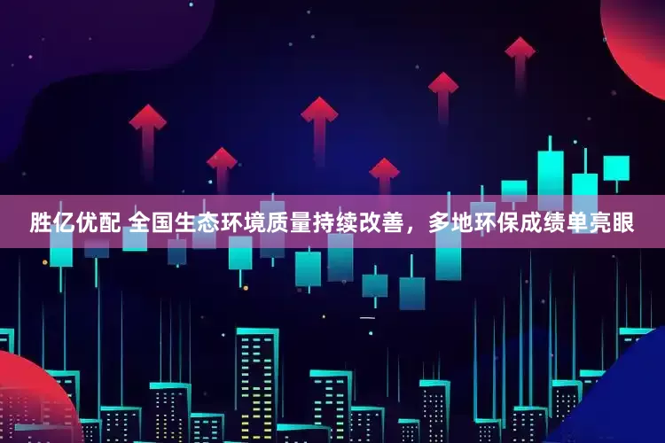 胜亿优配 全国生态环境质量持续改善，多地环保成绩单亮眼