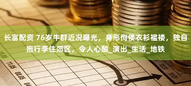 长富配资 76岁牛群近况曝光，身形佝偻衣衫褴褛，独自拖行李住郊区，令人心酸_演出_生活_地铁