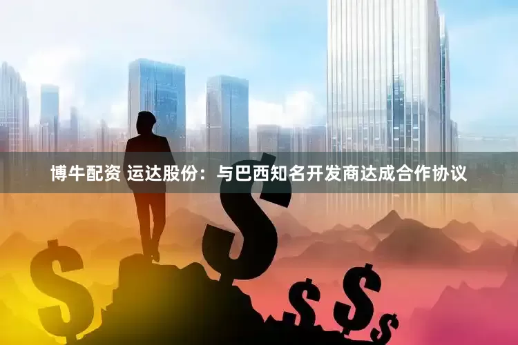 博牛配资 运达股份：与巴西知名开发商达成合作协议