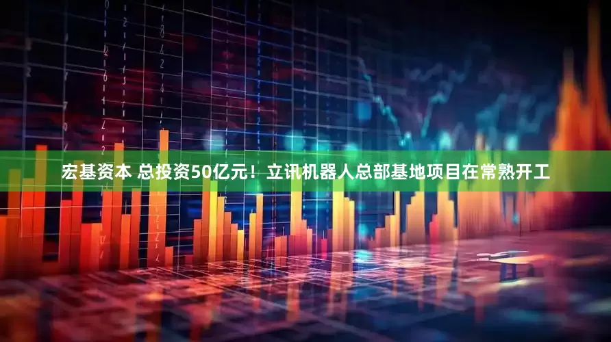 宏基资本 总投资50亿元！立讯机器人总部基地项目在常熟开工
