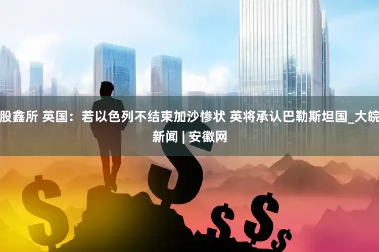 股鑫所 英国：若以色列不结束加沙惨状 英将承认巴勒斯坦国_大皖新闻 | 安徽网