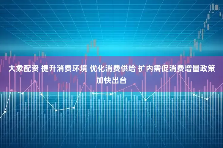 大象配资 提升消费环境 优化消费供给 扩内需促消费增量政策加快出台