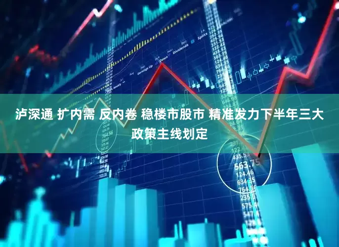 泸深通 扩内需 反内卷 稳楼市股市 精准发力下半年三大政策主线划定