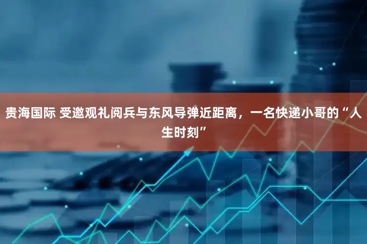 贵海国际 受邀观礼阅兵与东风导弹近距离，一名快递小哥的“人生时刻”