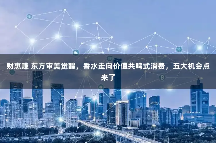 财惠赚 东方审美觉醒，香水走向价值共鸣式消费，五大机会点来了
