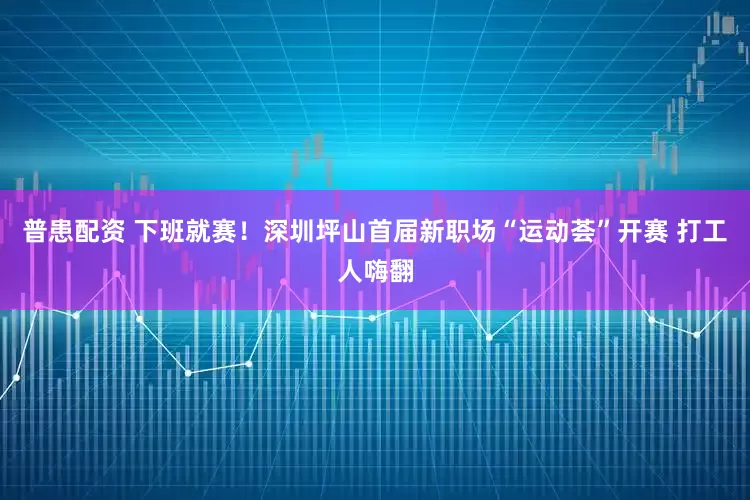 普患配资 下班就赛！深圳坪山首届新职场“运动荟”开赛 打工人嗨翻
