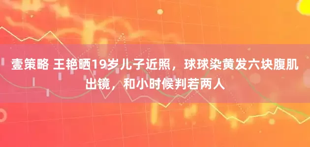 壹策略 王艳晒19岁儿子近照，球球染黄发六块腹肌出镜，和小时候判若两人