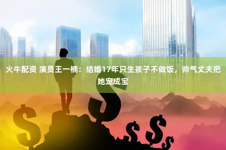 火牛配资 演员王一楠：结婚17年只生孩子不做饭，帅气丈夫把她宠成宝