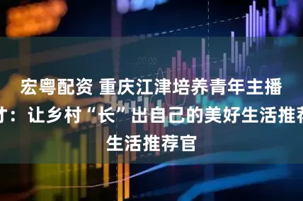 宏粤配资 重庆江津培养青年主播人才：让乡村“长”出自己的美好生活推荐官