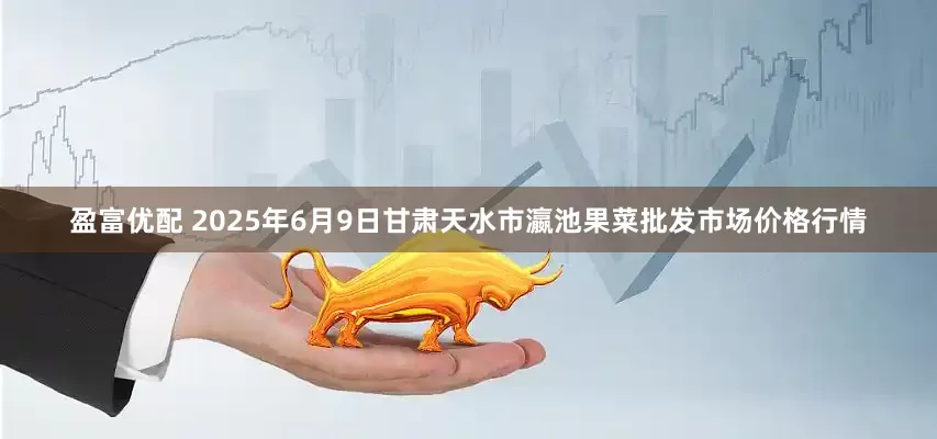 盈富优配 2025年6月9日甘肃天水市瀛池果菜批发市场价格行情