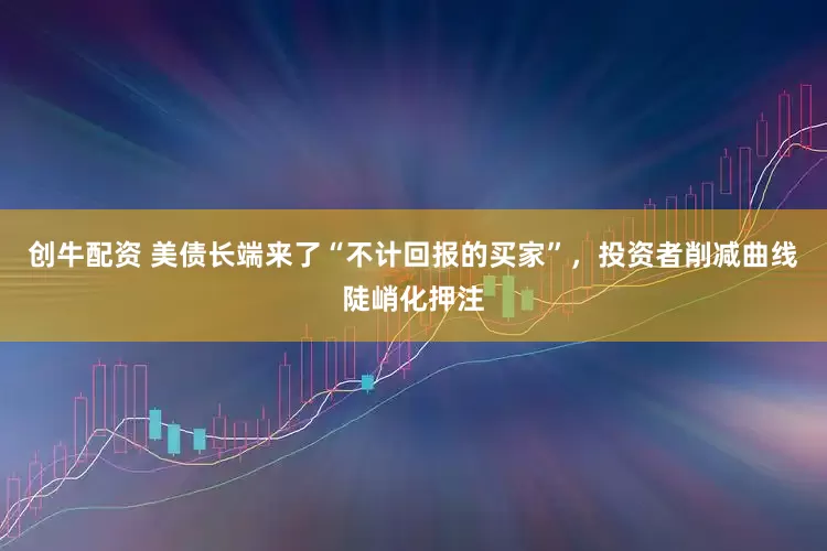 创牛配资 美债长端来了“不计回报的买家”，投资者削减曲线陡峭化押注
